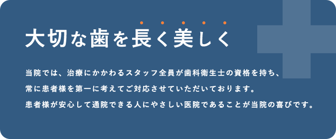 大切な歯を長く美しく 当院では、治療にかかわるスタッフ全員が歯科衛生士の資格を持ち、常に患者様を第一に考えてご対応させていただいております。患者様が安心して通院できる人にやさしい医院であることが当院の喜びです。