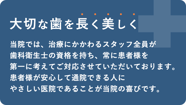 大切な歯を長く美しく 当院では、治療にかかわるスタッフ全員が歯科衛生士の資格を持ち、常に患者様を第一に考えてご対応させていただいております。患者様が安心して通院できる人にやさしい医院であることが当院の喜びです。